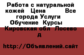 Работа с натуральной кожей › Цена ­ 500 - Все города Услуги » Обучение. Курсы   . Кировская обл.,Лосево д.
